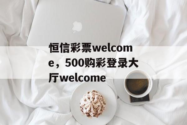 恒信彩票welcome，500购彩登录大厅welcome