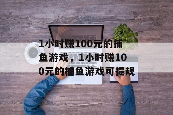 1小时赚100元的捕鱼游戏，1小时赚100元的捕鱼游戏可提规