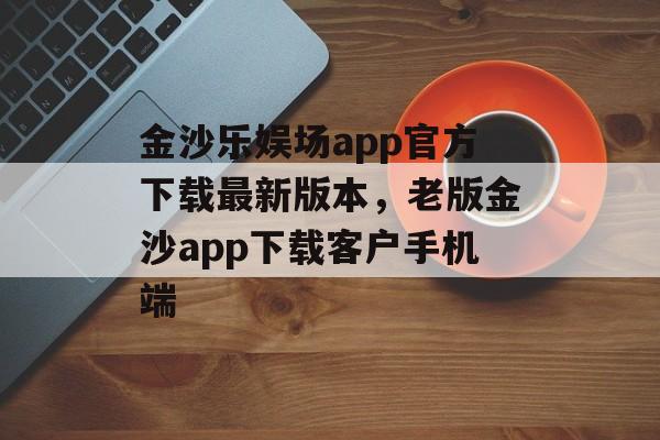 金沙乐娱场app官方下载最新版本，老版金沙app下载客户手机端